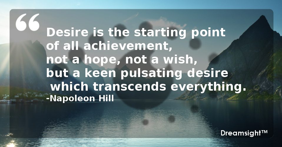 Desire is the starting point of all achievement, not a hope, not a wish, but a keen pulsating desire which transcends everything.