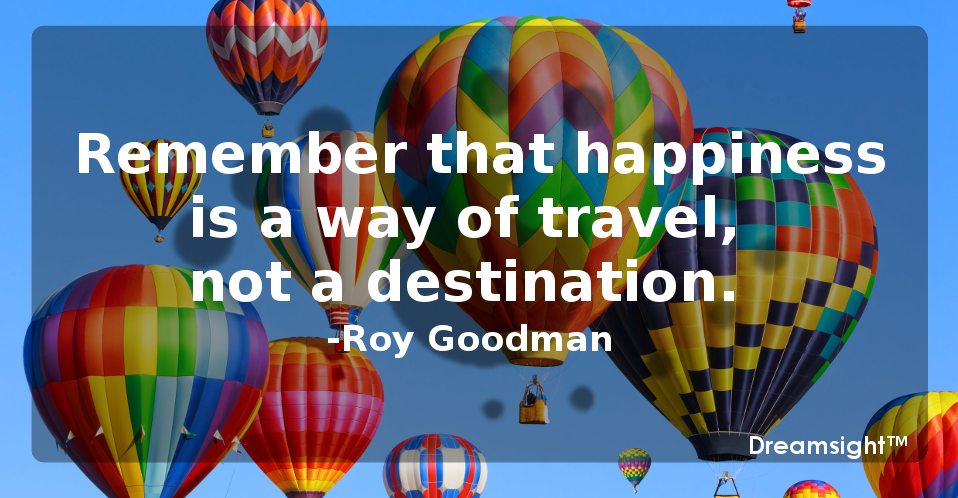 Remember that happiness is a way of travel, not a destination.