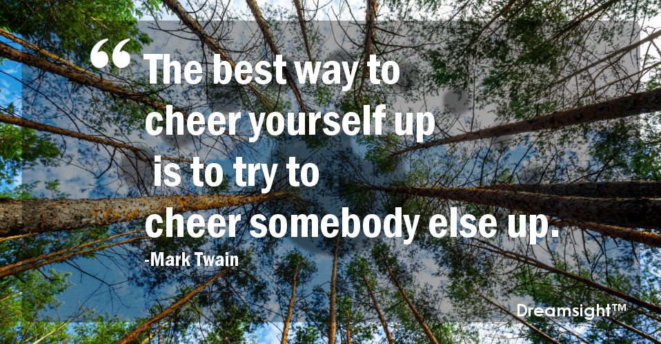 The best way to cheer yourself up is to try to cheer somebody else up.