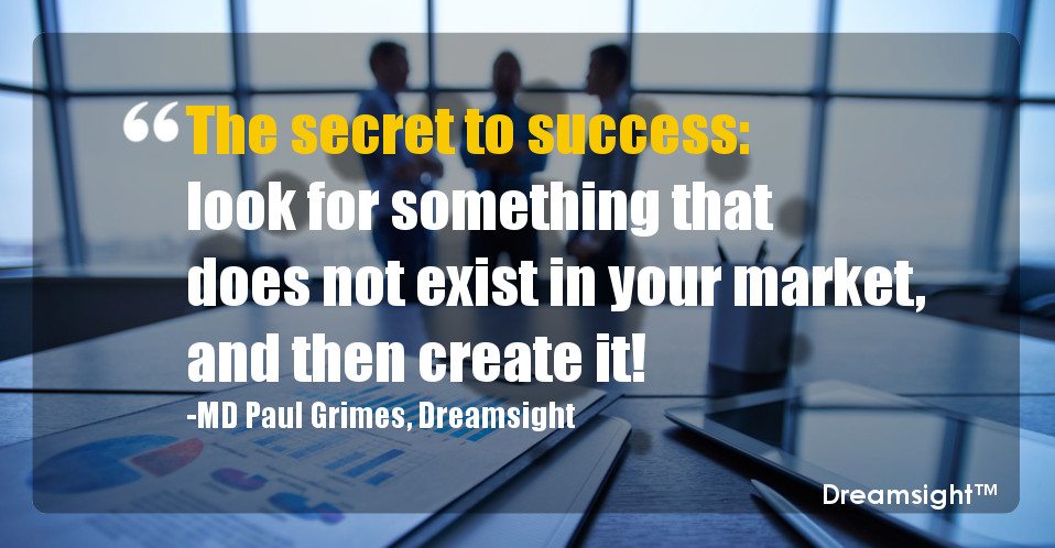 The secret to success look for something that does not exist in your market, and then create it