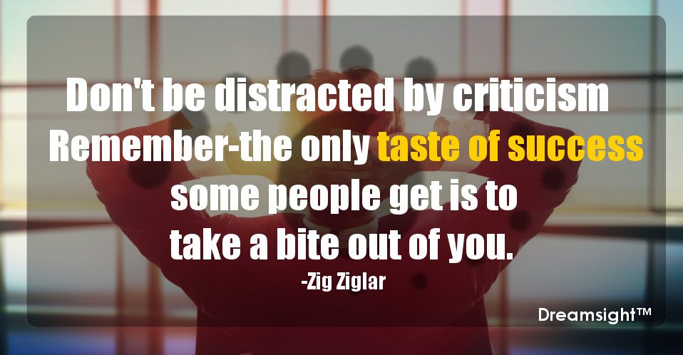 Don't be distracted by criticism Remember--the only taste of success some people get is to take a bite out of you.