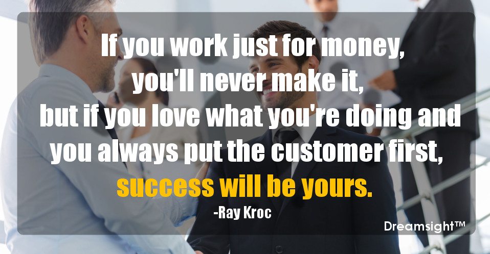 If you work just for money, you'll never make it, but if you love what you're doing and you always put the customer first, success will be yours.