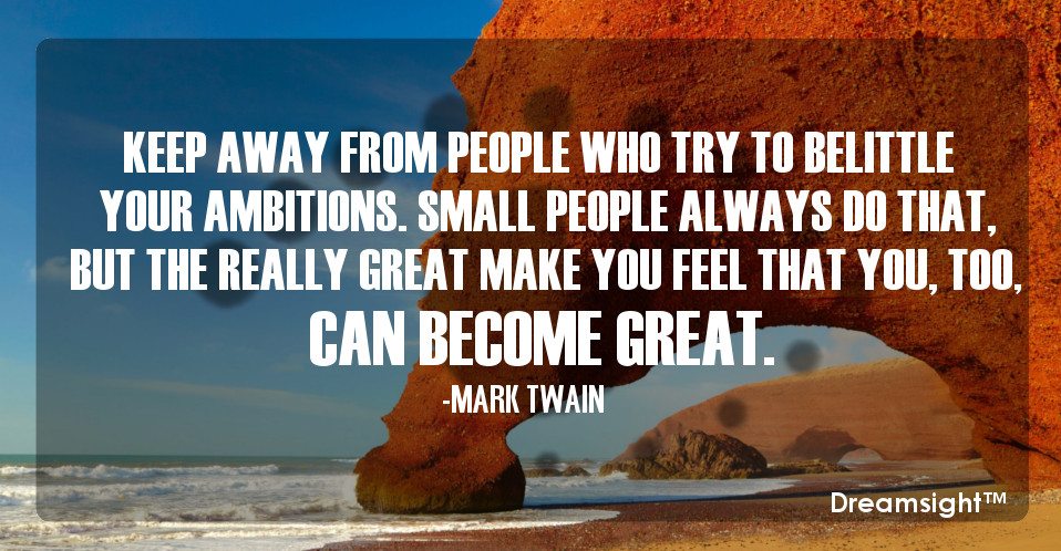 Keep away from people who try to belittle your ambitions. Small people always do that, but the really great make you feel that you, too, can become great.