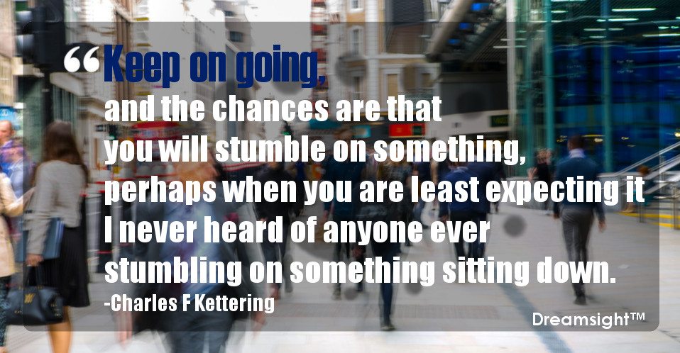 Keep on going, and the chances are that you will stumble on something, perhaps when you are least expecting it I never heard of anyone ever stumbling on something sitting down.