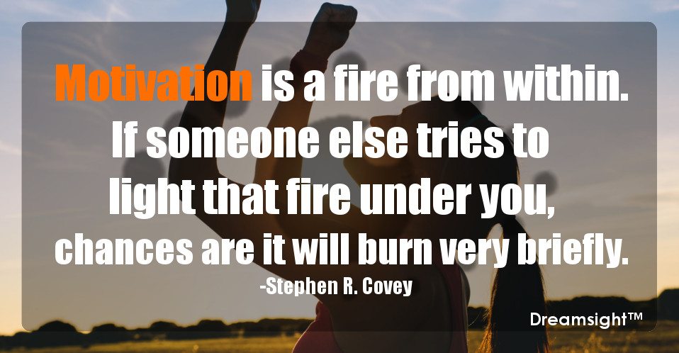 Motivation is a fire from within. If someone else tries to light that fire under you, chances are it will burn very briefly