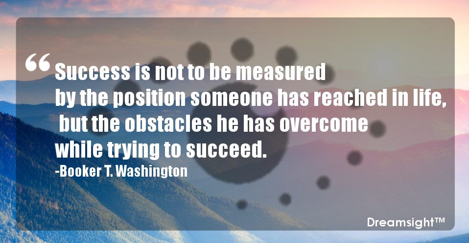Success is not to be measured by the position someone has reached in life, but the obstacles he has overcome while trying to succeed.