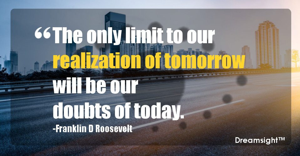 The only limit to our realization of tomorrow will be our doubts of today.