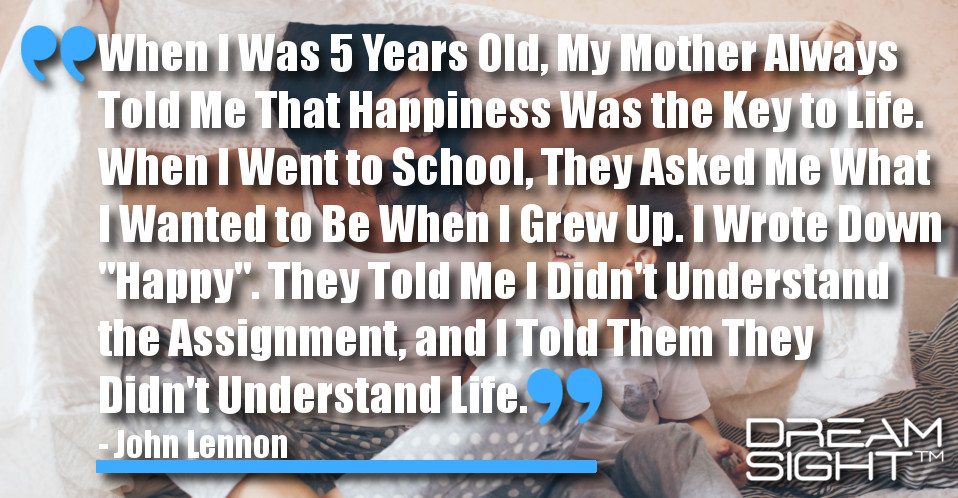 dreamight_marketing_dream_quote_When_5_years_old_mother_always_told_happiness_key_life_went_school_asked_wanted_when_grew_up_wrote_down_happy_told_assignment_told_understand_life_John_Lennon