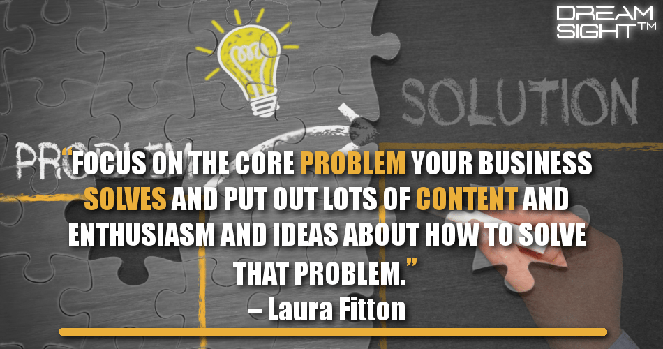 focus_on_the_core_problem_your_business_solves_and_put_out_lots_of_content_and_enthusiasm_and_ideas_about_how_to_solve_that_problem_laura_fitton