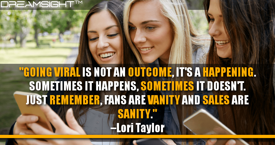 going_viral_is_not_an_outcome_its_a_happening_sometimes_it_happens_sometimes_it_doesnt_just_remember_fans_are_vanity_and_sales_are_sanity_lori_taylor