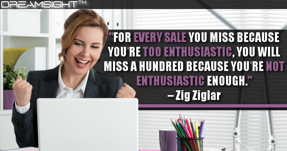 for_every_sale_you_miss_because_youre_too_enthusiastic_you_will_miss_a_hundred_because_youre_not_enthusiastic_enough_zig_ziglar