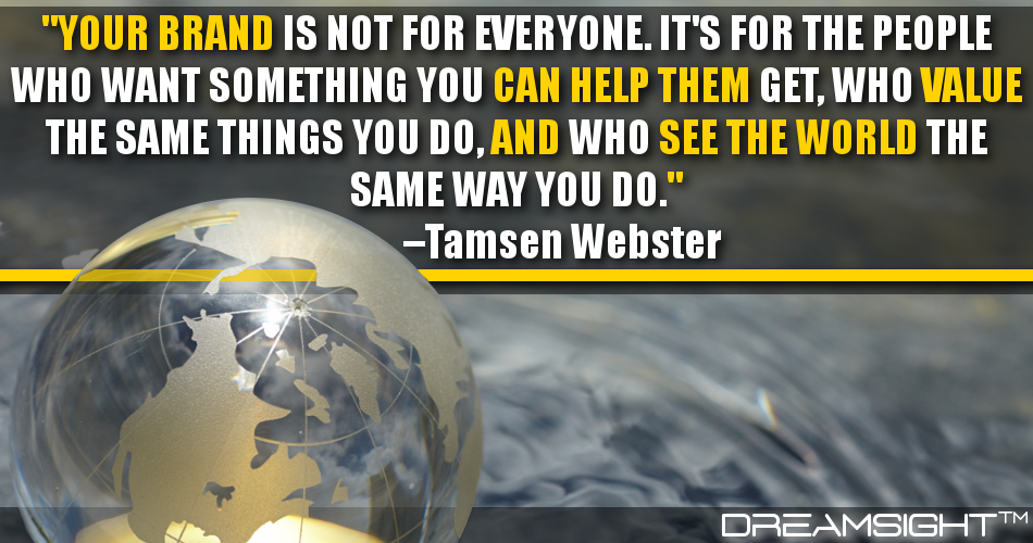 your_brand_is_not_for_everyone_its_for_the_people_who_want_something_you_can_help_them_get_who_value_the_same_things_you_do_and_who_see_the_world_the_same_way_you_do_tamsen_webster