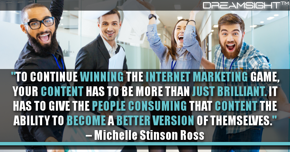to_continue_winning_the_internet_marketing_game_your_content_has_to_be_more_than_just_brilliant_it_has_to_give_the_people_consuming_that_content_the_ability_to_become_a better_version_of_themselves_michelle_stinson_ross