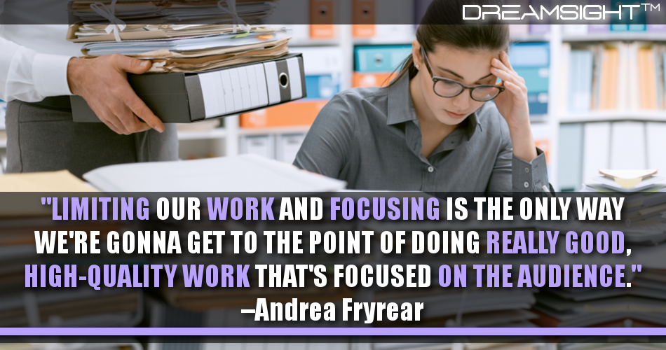 limiting_our_work_and_focusing_is_the_only_way_were_gonna_get_to_the_point_of_doing_really_good_highquality_work_thats_focused_on_the_audience_andrea_fryrear