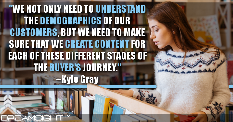 we_not_only_need_to_understand_the_demographics_of_our_customers_but_we_need_to_make_sure_that_we_create_content_for_each_of_these_different_stages_of_the_buyers_journey_kyle_gray