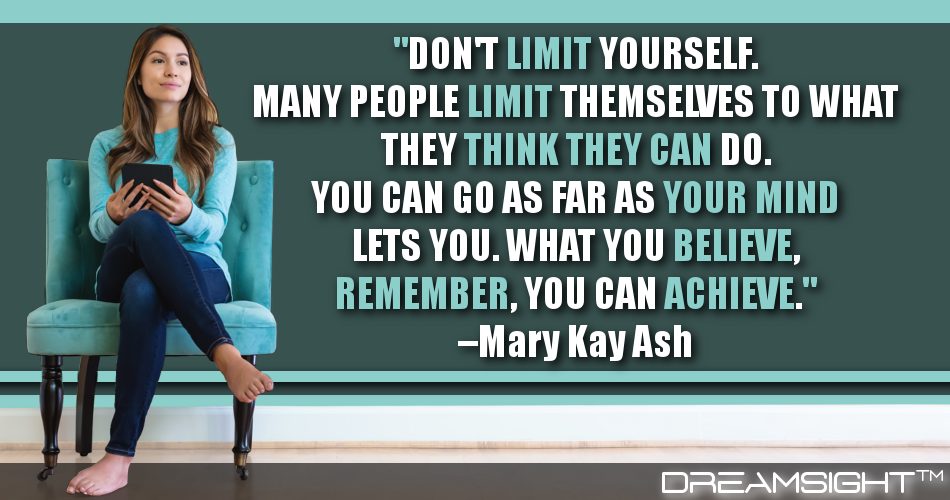 dont_limit_yourself_many_people_limit_themselves_to_what_they_think_they_can_do_you_can_go_as_far_as_your_mind_lets_you_what_you_believe_remember_you_can_achieve_dreamsight_quotes