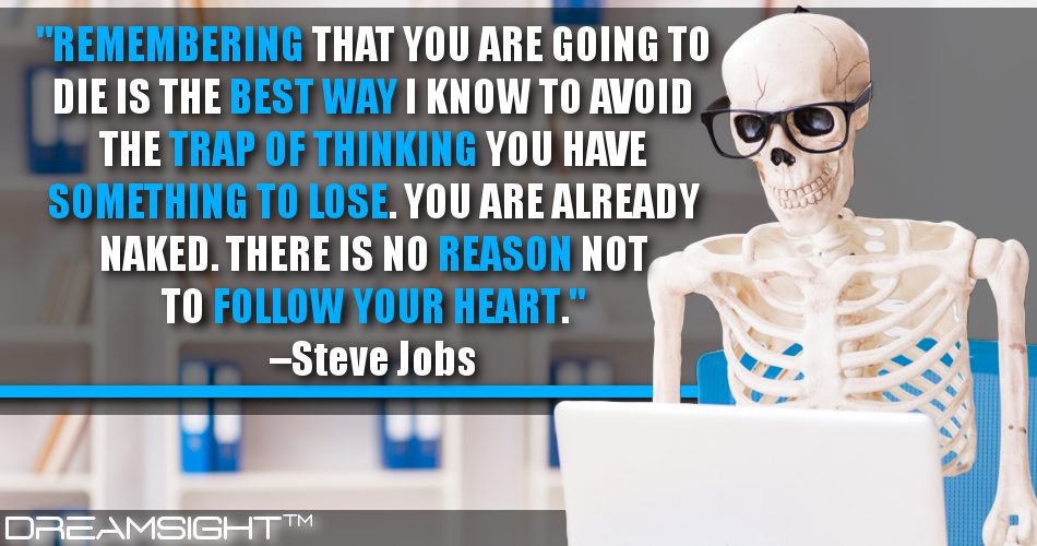 remembering_that_you_are_going_to_die_is_the_best_way_i_know_to_avoid_the_trap_of_thinking_you_have_something_to_lose_you_are_already_naked_there_is_no_reason_not_to_follow_your_heart_dreamsight_quotes